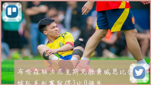 布伦森助力尼克斯完胜费城恩比德球队系列赛取得3比0领先
