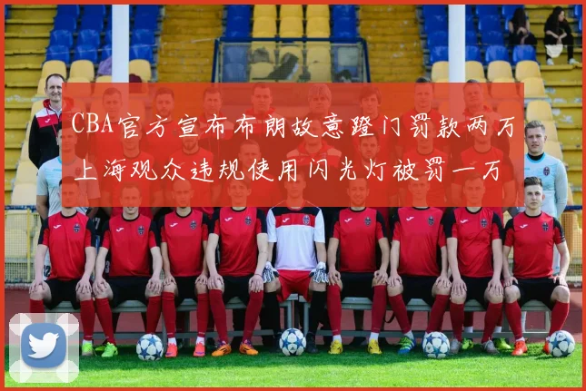 CBA官方宣布布朗故意蹬门罚款两万上海观众违规使用闪光灯被罚一万