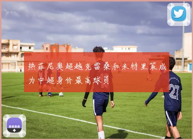热菲尼奥超越克雷桑和米特里策成为中超身价最高球员