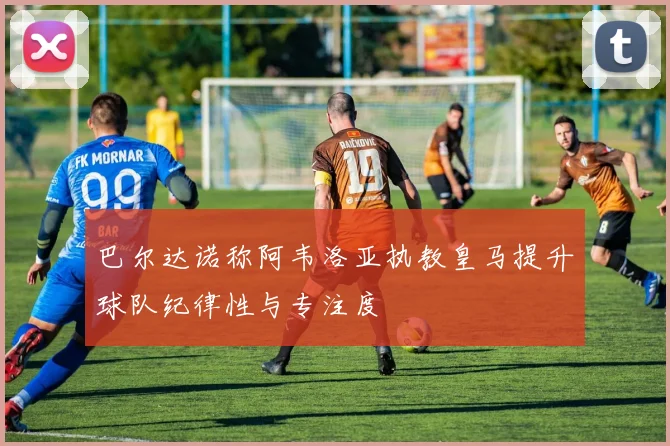 巴尔达诺称阿韦洛亚执教皇马提升球队纪律性与专注度