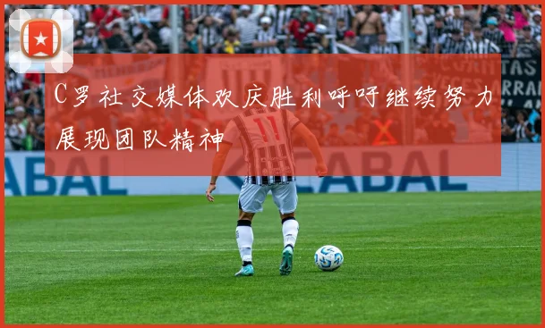 C罗社交媒体欢庆胜利呼吁继续努力展现团队精神