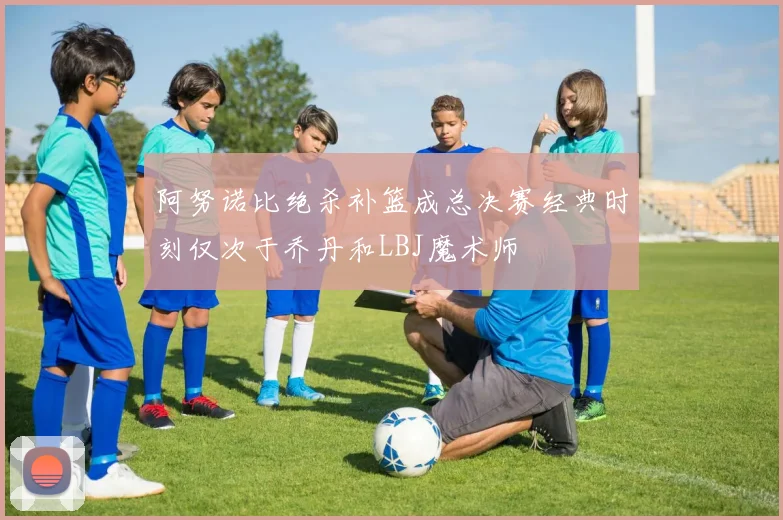 阿努诺比绝杀补篮成总决赛经典时刻仅次于乔丹和LBJ魔术师