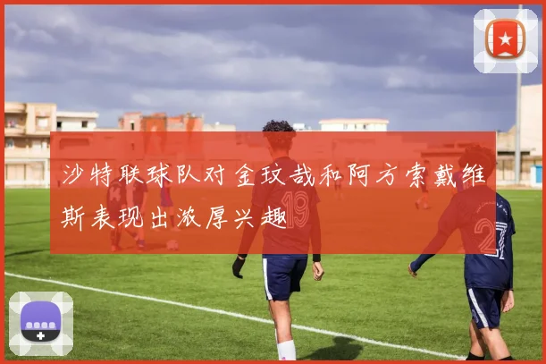 沙特联球队对金玟哉和阿方索戴维斯表现出浓厚兴趣