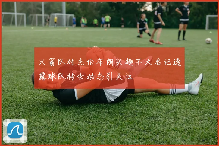 火箭队对杰伦布朗兴趣不大名记透露球队转会动态引关注