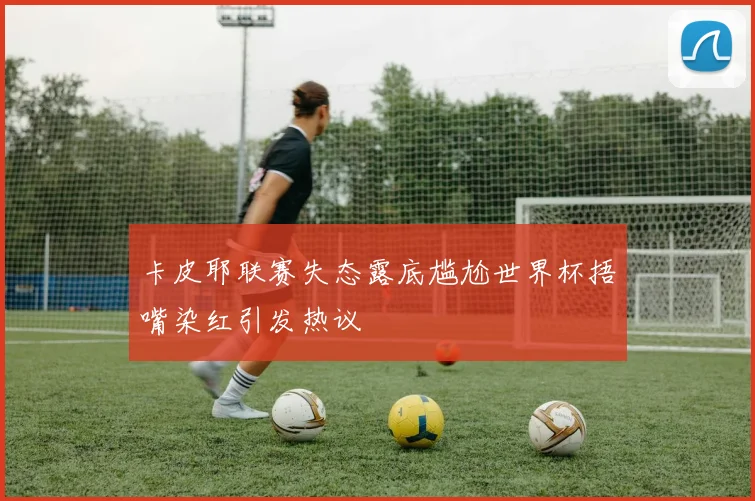 卡皮耶联赛失态露底尴尬世界杯捂嘴染红引发热议