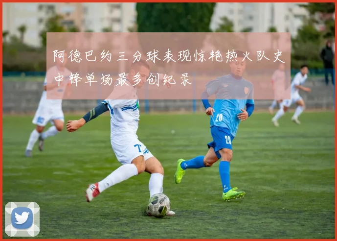 阿德巴约三分球表现惊艳热火队史中锋单场最多创纪录