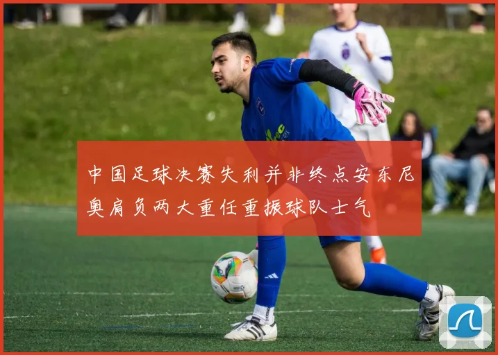 中国足球决赛失利并非终点安东尼奥肩负两大重任重振球队士气