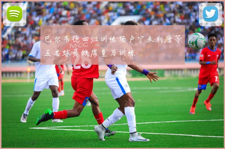 巴尔韦德回归训练场卢宁米利唐等五名球员缺席皇马训练