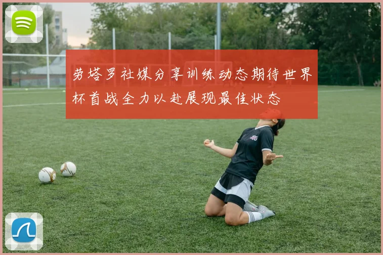劳塔罗社媒分享训练动态期待世界杯首战全力以赴展现最佳状态