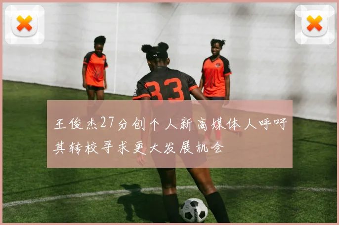 王俊杰27分创个人新高媒体人呼吁其转校寻求更大发展机会