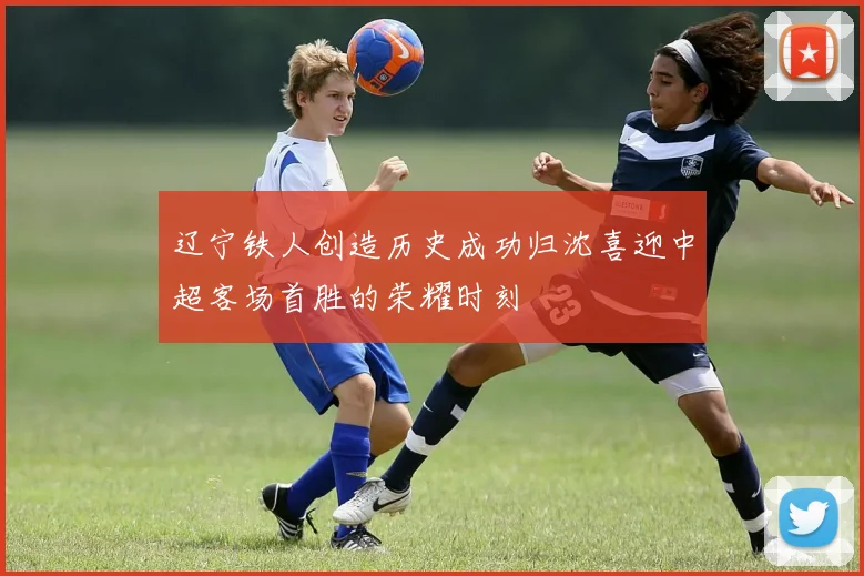 辽宁铁人创造历史成功归沈喜迎中超客场首胜的荣耀时刻