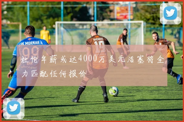 杜伦年薪或达4000万美元活塞将全力匹配任何报价