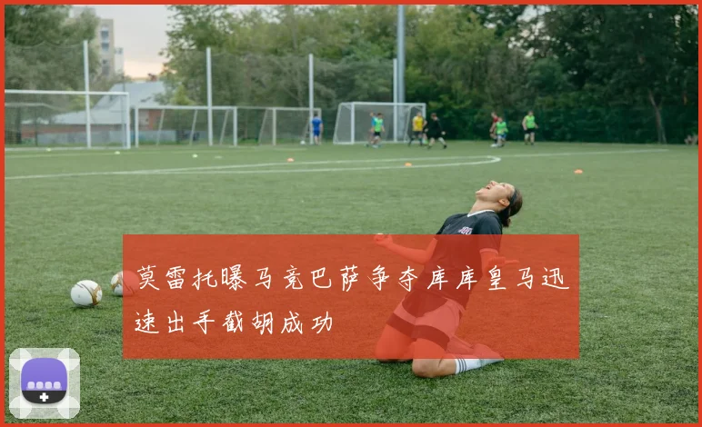 莫雷托曝马竞巴萨争夺库库皇马迅速出手截胡成功