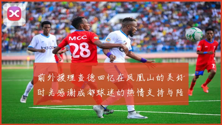前外援理查德回忆在凤凰山的美好时光感谢成都球迷的热情支持与陪伴