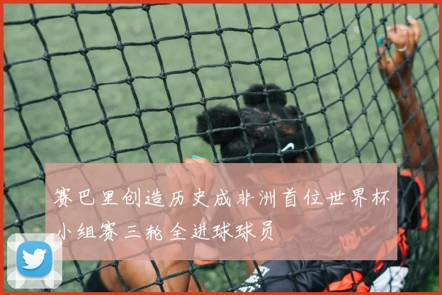 赛巴里创造历史成非洲首位世界杯小组赛三轮全进球球员