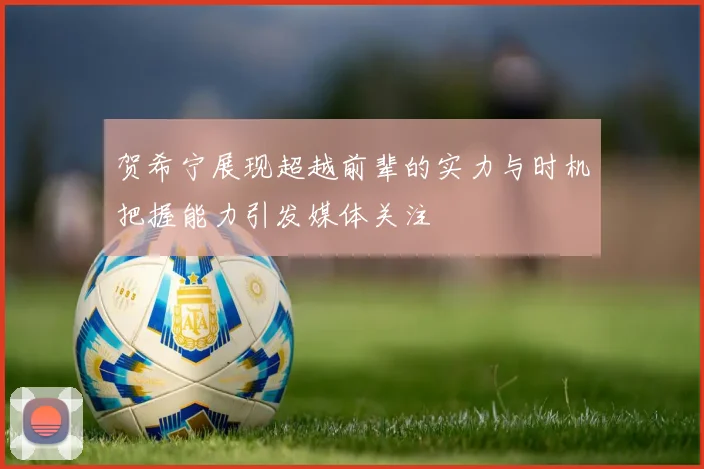 贺希宁展现超越前辈的实力与时机把握能力引发媒体关注
