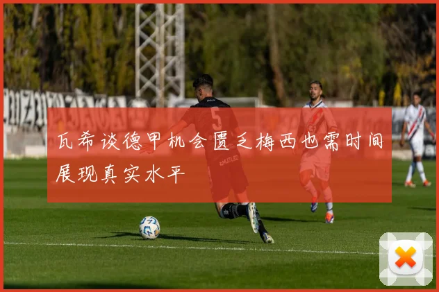瓦希谈德甲机会匮乏梅西也需时间展现真实水平