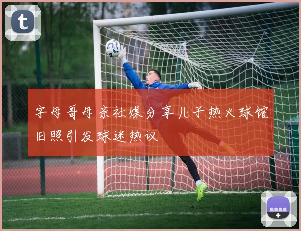 字母哥母亲社媒分享儿子热火球馆旧照引发球迷热议