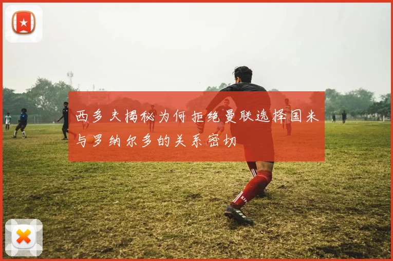 西多夫揭秘为何拒绝曼联选择国米与罗纳尔多的关系密切
