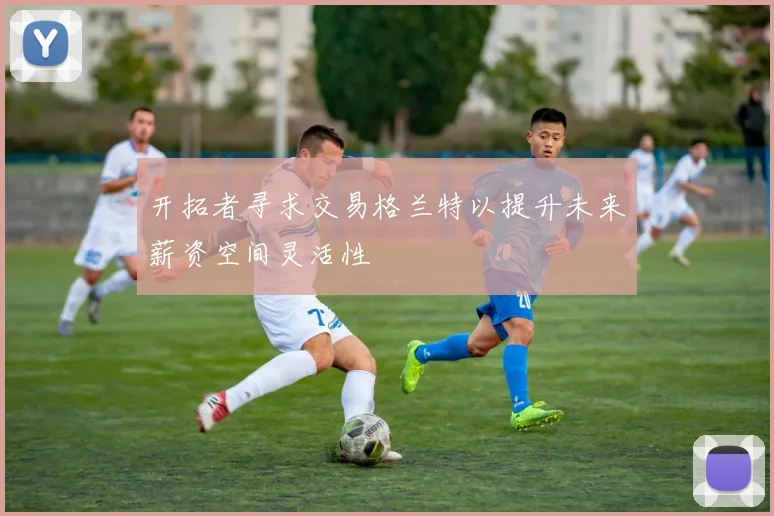 开拓者寻求交易格兰特以提升未来薪资空间灵活性