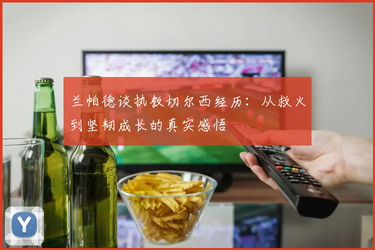 兰帕德谈执教切尔西经历：从救火到坚韧成长的真实感悟