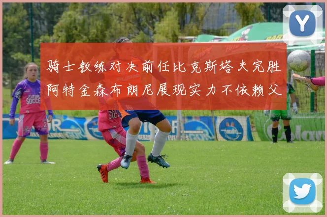 骑士教练对决前任比克斯塔夫完胜阿特金森布朗尼展现实力不依赖父亲