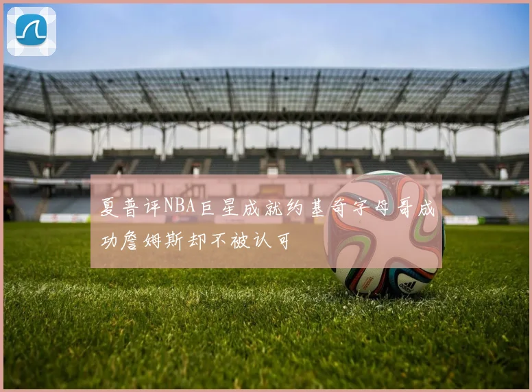 夏普评NBA巨星成就约基奇字母哥成功詹姆斯却不被认可